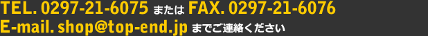 TEL.0297-21-6075 または FAX.0297-21-6076 E-mail.shop＠top-end.jpまでご連絡ください