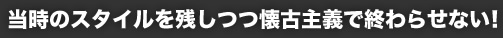 当時のスタイルを残しつつ懐古主義で終わらせない!