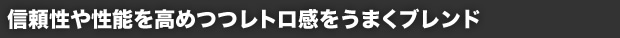 信頼性や性能を高めつつレトロ感をうまくブレンド