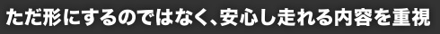 ただ形にするのではなく、安心し走れる内容を重視