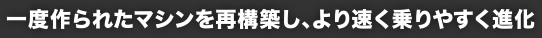 一度作られたマシンを再構築し、より速く乗りやすく進化
