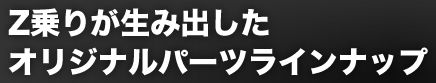 Z乗りが生み出したオリジナルパーツラインナップ