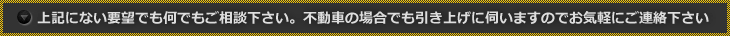 上記にない要望でも何でもご相談下さい。不動車の場合でも引き上げに伺いますのでお気軽にご連絡下さい